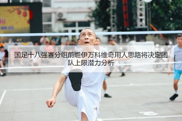国足十八强赛分组前瞻伊万科维奇用人思路将决定团队上限潜力分析