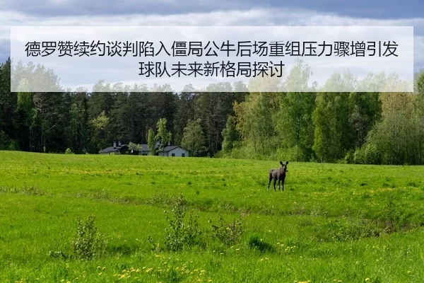 德罗赞续约谈判陷入僵局公牛后场重组压力骤增引发球队未来新格局探讨