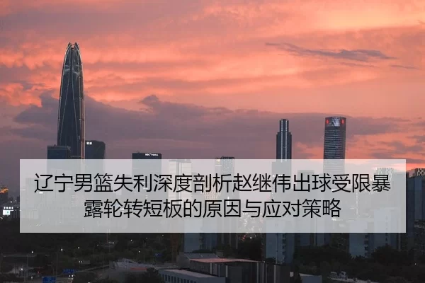 辽宁男篮失利深度剖析赵继伟出球受限暴露轮转短板的原因与应对策略