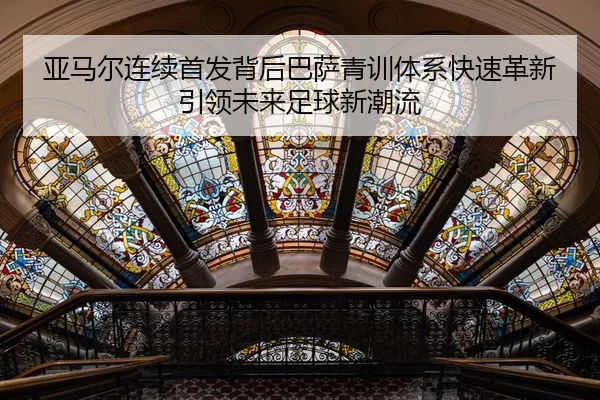 亚马尔连续首发背后巴萨青训体系快速革新引领未来足球新潮流