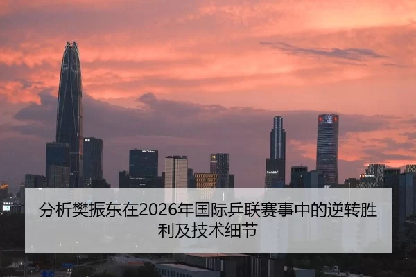 分析樊振东在2026年国际乒联赛事中的逆转胜利及技术细节