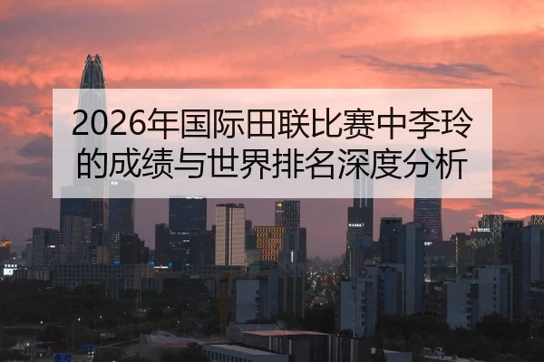 2026年国际田联比赛中李玲的成绩与世界排名深度分析
