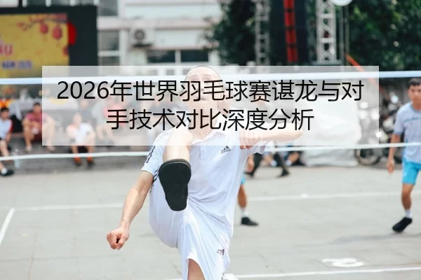 2026年世界羽毛球赛谌龙与对手技术对比深度分析