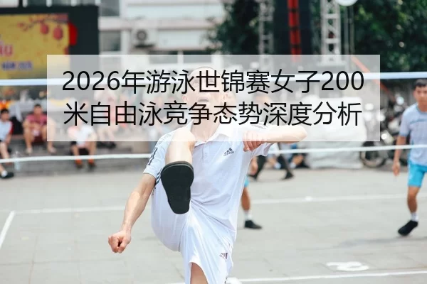 2026年游泳世锦赛女子200米自由泳竞争态势深度分析