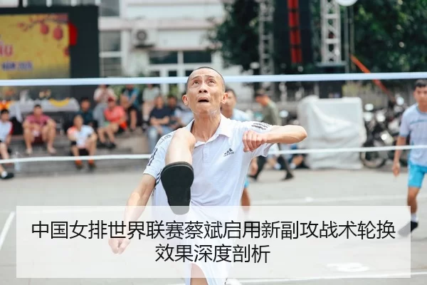 中国女排世界联赛蔡斌启用新副攻战术轮换效果深度剖析