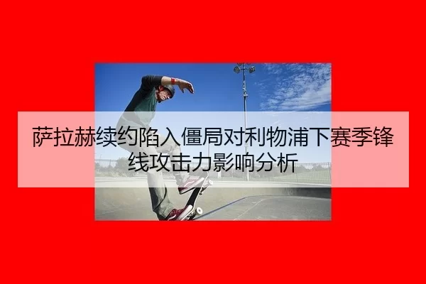 萨拉赫续约陷入僵局对利物浦下赛季锋线攻击力影响分析
