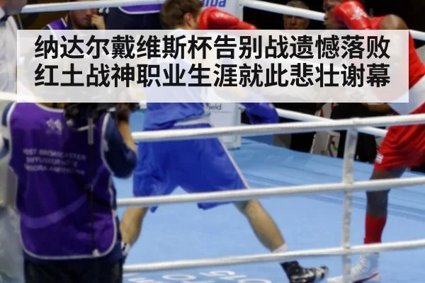 纳达尔戴维斯杯告别战遗憾落败 红土战神职业生涯就此悲壮谢幕